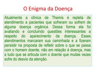 O Enigma da Doença
Atualmente a clínica de Themis é repleta de
atendimento a pacientes que sofreram ou sofrem de
alguma doença orgânica. Dessa forma ela foi
avaliando e concluindo questões interessantes a
respeito do aparecimento da doença. Esses
atendimentos marcaram sua caminhada e a fizeram
persistir na proposta de refletir sobre o que se passa
com o homem doente, não em relação à doença, mas
a tudo que se articula com o doente que muitas vezes
sofre do desvio da atenção.
 