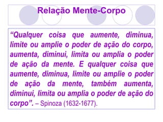 Relação Mente-Corpo
“Qualquer coisa que aumente, diminua,
limite ou amplie o poder de ação do corpo,
aumenta, diminui, limita ou amplia o poder
de ação da mente. E qualquer coisa que
aumente, diminua, limite ou amplie o poder
de ação da mente, também aumenta,
diminui, limita ou amplia o poder de ação do
corpo”. – Spinoza (1632-1677).
 