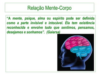 Relação Mente-Corpo
“A mente, psique, alma ou espírito pode ser definida
como a parte invisível e intocável. Ela tem existência
reconhecida e envolve tudo que sentimos, pensamos,
desejamos e sonhamos”. (Gaiarsa)
 