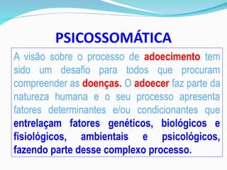 PSICOSSOMÁTICA
A visão sobre o processo de adoecimento tem
sido um desafio para todos que procuram
compreender as doenças. O adoecer faz parte da
natureza humana e o seu processo apresenta
fatores determinantes e/ou condicionantes que
entrelaçam fatores genéticos, biológicos e
fisiológicos, ambientais e psicológicos,
fazendo parte desse complexo processo.
 