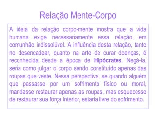 Relação Mente-Corpo
A ideia da relação corpo-mente mostra que a vida
humana exige necessariamente essa relação, em
comunhão indissolúvel. A influência desta relação, tanto
no desencadear, quanto na arte de curar doenças, é
reconhecida desde a época de Hipócrates. Negá-la,
seria como julgar o corpo sendo constituído apenas das
roupas que veste. Nessa perspectiva, se quando alguém
que passasse por um sofrimento físico ou moral,
mandasse restaurar apenas as roupas, mas esquecesse
de restaurar sua força interior, estaria livre do sofrimento.
 