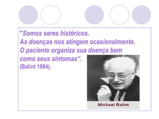 "Somos seres histéricos.
As doenças nos atingem ocasionalmente.
O paciente organiza sua doença bem
como seus sintomas“.
(Balint 1984).
 