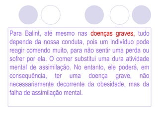 Para Balint, até mesmo nas doenças graves, tudo
depende da nossa conduta, pois um indivíduo pode
reagir comendo muito, para não sentir uma perda ou
sofrer por ela. O comer substitui uma dura atividade
mental de assimilação. No entanto, ele poderá, em
consequência, ter uma doença grave, não
necessariamente decorrente da obesidade, mas da
falha de assimilação mental.
 
