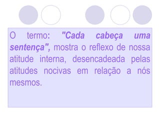 O termo: "Cada cabeça uma
sentença", mostra o reflexo de nossa
atitude interna, desencadeada pelas
atitudes nocivas em relação a nós
mesmos.
 