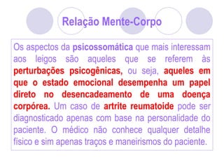 Relação Mente-Corpo
Os aspectos da psicossomática que mais interessam
aos leigos são aqueles que se referem às
perturbações psicogênicas, ou seja, aqueles em
que o estado emocional desempenha um papel
direto no desencadeamento de uma doença
corpórea. Um caso de artrite reumatoide pode ser
diagnosticado apenas com base na personalidade do
paciente. O médico não conhece qualquer detalhe
físico e sim apenas traços e maneirismos do paciente.
 