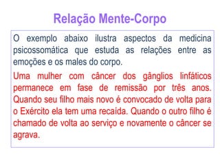 Relação Mente-Corpo
O exemplo abaixo ilustra aspectos da medicina
psicossomática que estuda as relações entre as
emoções e os males do corpo.
Uma mulher com câncer dos gânglios linfáticos
permanece em fase de remissão por três anos.
Quando seu filho mais novo é convocado de volta para
o Exército ela tem uma recaída. Quando o outro filho é
chamado de volta ao serviço e novamente o câncer se
agrava.
 