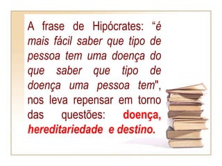 A frase de Hipócrates: “é
mais fácil saber que tipo de
pessoa tem uma doença do
que saber que tipo de
doença uma pessoa tem",
nos leva repensar em torno
das questões: doença,
hereditariedade e destino.
 
