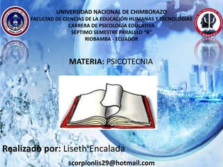 UNIVERSIDAD NACIONAL DE CHIMBORAZO
FACULTAD DE CIENCIAS DE LA EDUCACIÓN HUMANAS Y TECNOLOGÍAS
CARRERA DE PSICOLOGÍA EDUCATIVA
SÉPTIMO SEMESTRE PARALELO “B”
RIOBAMBA - ECUADOR
scorpionlis29@hotmail.com
MATERIA: PSICOTECNIA
Realizado por: Liseth Encalada
 
