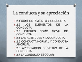 La conducta y su apreciación
O 2.1 COMPORTAMIENTO Y CONDUCTA
O 2.2 LOS ELEMENTOS DE LA
CONDUCTA
O 2.3 INTERÉS COMO MOVIL DE
CONDUCTA
O 2.4 LAS ACTITUDES Y LA CONDUCTA
O 2.5 CONDUCTA NORMAL Y CONDUCTA
ANORMAL
O 2.6 APRECIACIÓN SUBJETIVA DE LA
CONDUCTA
O 2.7 LA CONDUCTA ESCOLAR
 