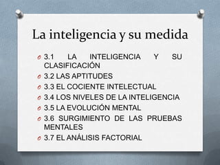 La inteligencia y su medida
O 3.1 LA INTELIGENCIA Y SU
CLASIFICACIÓN
O 3.2 LAS APTITUDES
O 3.3 EL COCIENTE INTELECTUAL
O 3.4 LOS NIVELES DE LA INTELIGENCIA
O 3.5 LA EVOLUCIÓN MENTAL
O 3.6 SURGIMIENTO DE LAS PRUEBAS
MENTALES
O 3.7 EL ANÁLISIS FACTORIAL
 