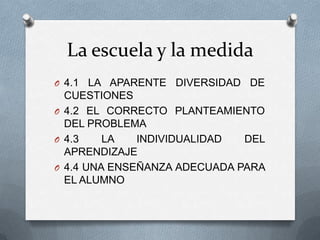 La escuela y la medida
O 4.1 LA APARENTE DIVERSIDAD DE
CUESTIONES
O 4.2 EL CORRECTO PLANTEAMIENTO
DEL PROBLEMA
O 4.3 LA INDIVIDUALIDAD DEL
APRENDIZAJE
O 4.4 UNA ENSEÑANZA ADECUADA PARA
EL ALUMNO
 
