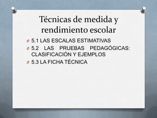 Técnicas de medida y
rendimiento escolar
O 5.1 LAS ESCALAS ESTIMATIVAS
O 5.2 LAS PRUEBAS PEDAGÓGICAS:
CLASIFICACIÓN Y EJEMPLOS
O 5.3 LA FICHA TÉCNICA
 