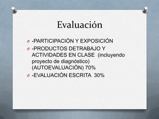 Evaluación
O -PARTICIPACIÓN Y EXPOSICIÓN
O -PRODUCTOS DETRABAJO Y
ACTIVIDADES EN CLASE (incluyendo
proyecto de diagnóstico)
(AUTOEVALUACIÓN) 70%
O -EVALUACIÓN ESCRITA 30%
 