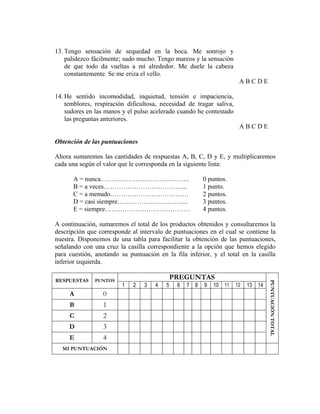 13. Tengo sensación de sequedad en la boca. Me sonrojo y
palidezco fácilmente; sudo mucho. Tengo mareos y la sensación
de que todo da vueltas a mí alrededor. Me duele la cabeza
constantemente. Se me eriza el vello.
A B C D E
14. He sentido incomodidad, inquietud, tensión e impaciencia,
temblores, respiración dificultosa, necesidad de tragar saliva,
sudores en las manos y el pulso acelerado cuando he contestado
las preguntas anteriores.
A B C D E
Obtención de las puntuaciones
Ahora sumaremos las cantidades de respuestas A, B, C, D y E, y multiplicaremos
cada una según el valor que le corresponda en la siguiente lista:
A = nunca………………………………….. 0 puntos.
B = a veces………………………………... 1 punto.
C = a menudo……………………………… 2 puntos.
D = casi siempre…………………………... 3 puntos.
E = siempre………………………………… 4 puntos.
A continuación, sumaremos el total de los productos obtenidos y consultaremos la
descripción que corresponde al intervalo de puntuaciones en el cual se contiene la
nuestra. Disponemos de una tabla para facilitar la obtención de las puntuaciones,
señalando con una cruz la casilla correspondiente a la opción que hemos elegido
para cuestión, anotando su puntuación en la fila inferior, y el total en la casilla
inferior izquierda.
RESPUESTAS PUNTOS
PREGUNTAS
PUNTUACIÓNTOTAL
1 2 3 4 5 6 7 8 9 10 11 12 13 14
A 0
B 1
C 2
D 3
E 4
MI PUNTUACIÓN
 