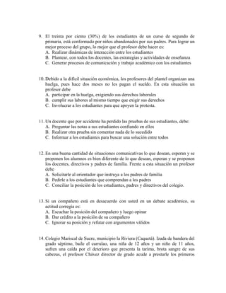 9. El treinta por ciento (30%) de los estudiantes de un curso de segundo de
primaria, está conformado por niños abandonados por sus padres. Para lograr un
mejor proceso del grupo, lo mejor que el profesor debe hacer es:
A. Realizar dinámicas de interacción entre los estudiantes
B. Plantear, con todos los docentes, las estrategias y actividades de enseñanza
C. Generar procesos de comunicación y trabajo académico con los estudiantes
10. Debido a la difícil situación económica, los profesores del plantel organizan una
huelga, pues hace dos meses no les pagan el sueldo. En esta situación un
profesor debe
A. participar en la huelga, exigiendo sus derechos laborales
B. cumplir sus labores al mismo tiempo que exigir sus derechos
C. Involucrar a los estudiantes para que apoyen la protesta.
11. Un docente que por accidente ha perdido las pruebas de sus estudiantes, debe:
A. Preguntar las notas a sus estudiantes confiando en ellos
B. Realizar otra prueba sin comentar nada de lo sucedido
C. Informar a los estudiantes para buscar una solución entre todos
12. En una buena cantidad de situaciones comunicativas lo que desean, esperan y se
proponen los alumnos es bien diferente de lo que desean, esperan y se proponen
los docentes, directivos y padres de familia. Frente a esta situación un profesor
debe
A. Solicitarle al orientador que instruya a los padres de familia
B. Pedirle a los estudiantes que comprendan a los padres
C. Conciliar la posición de los estudiantes, padres y directivos del colegio.
13. Si un compañero está en desacuerdo con usted en un debate académico, su
actitud corregía es:
A. Escuchar la posición del compañero y luego opinar
B. Dar crédito a la posición de su compañero
C. Ignorar su posición y refutar con argumentos válidos
14. Colegio Mariscal de Sucre, municipio la Riviera (Caquetá). Izada de bandera del
grado séptimo, baile el currulao, una niña de 12 años y un niño de 11 años,
sufren una caída por el deterioro que presenta la tarima, brota sangre de sus
cabezas, el profesor Chávez director de grado acude a prestarle los primeros
 