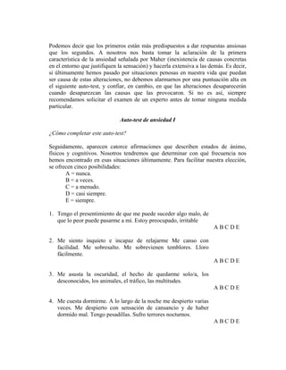 Podemos decir que los primeros están más predispuestos a dar respuestas ansiosas
que los segundos. A nosotros nos basta tomar la aclaración de la primera
característica de la ansiedad señalada por Maher (inexistencia de causas concretas
en el entorno que justifiquen la sensación) y hacerla extensiva a las demás. Es decir,
si últimamente hemos pasado por situaciones penosas en nuestra vida que puedan
ser causa de estas alteraciones, no debemos alarmarnos por una puntuación alta en
el siguiente auto-test, y confiar, en cambio, en que las alteraciones desaparecerán
cuando desaparezcan las causas que las provocaron. Si no es así, siempre
recomendamos solicitar el examen de un experto antes de tomar ninguna medida
particular.
Auto-test de ansiedad I
¿Cómo completar este auto-test?
Seguidamente, aparecen catorce afirmaciones que describen estados de ánimo,
físicos y cognitivos. Nosotros tendremos que determinar con qué frecuencia nos
hemos encontrado en esas situaciones últimamente. Para facilitar nuestra elección,
se ofrecen cinco posibilidades:
A = nunca.
B = a veces.
C = a menudo.
D = casi siempre.
E = siempre.
1. Tengo el presentimiento de que me puede suceder algo malo, de
que lo peor puede pasarme a mí. Estoy preocupado, irritable
A B C D E
2. Me siento inquieto e incapaz de relajarme Me canso con
facilidad. Me sobresalto. Me sobrevienen temblores. Lloro
fácilmente.
A B C D E
3. Me asusta la oscuridad, el hecho de quedarme solo/a, los
desconocidos, los animales, el tráfico, las multitudes.
A B C D E
4. Me cuesta dormirme. A lo largo de la noche me despierto varias
veces. Me despierto con sensación de cansancio y de haber
dormido mal. Tengo pesadillas. Sufro terrores nocturnos.
A B C D E
 