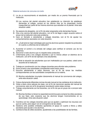 Material exclusivo de concursa con éxito
C. Le da un reconocimiento al estudiante, por medio de un premio financiado por la
institución.
30. Los vecinos del plantel educativo han establecido su intención de establecer
demandas al colegio, porque en los últimos días se ha presentado mucha
inseguridad por parte de los mismos alumnos que estudian en el plantel. Ante esta
situación usted.
A. Se asesora de abogados, con el fin de estar preparados ante demandas futuras.
B. Cita a los vecinos del plantel educativo, con el fin de llegar a algún acuerdo sobre el
actuar de la institución ante este problema.
C. hace un llamado a estudiantes y colegas docentes, con el fin de ajustar los
comportamientos asociados con esta situación.
31. ¿Cuál seria la mejor estrategia para que los alumnos quieran respetar los protocolos
en cuanto a uniformes de la institución?
A. Aumentar el control a la entrada del colegio para verificar el correcto uso de los
uniformes.
B. Sancionar a todo alumno que no respete estos protocolos.
C. Uniformarse junto a los colegas docentes o por lo menos utilizar un distintivo de la
institución, con el fin de dar ejemplo a los estudiantes.
32. Ante la situación de estudiantes que son maltratados por sus padres, usted como
docente de la institución:
A. Trabaja en coordinación con los colegas docentes para afrontar este problema.
B. Pone al tanto a las autoridades competentes sobre estos casos.
C. Escucha atentamente a estos alumnos, con el fin de tomar las medidas
correspondientes con las autoridades competentes en la materia.
33. Muchos estudiantes incumplen diariamente el manual de convivencia del colegio;
ante esta situación usted:
A. Coloca diariamente diferentes normas de este manual en las carteleras de la institución.
B. Visita a diario otros salones de clase, con el fin de mencionar apartes del manual de
convivencia; esto con el fin de generar recordación sobre estas normas.
C. Trabaja conjuntamente con los docentes, con el fin de que en grupo de a conocer este
manual.
34. Muchas familias no tienen la capacidad económica para comprar los útiles escolares
de sus hijos; esto ocasiona que los alumnos tengan inconvenientes en su
aprendizaje. Ante esta situación usted:
A. Coordina con los colegas docentes para que se ajusten y optimicen los recursos con
que se cuenta, para seguir con el cronograma de las clases.
B. Gestiona ante posibles entidades aportantes el apoyo en cuanto a libros y útiles
escolares para ayudar a los alumnos.
C. Cambia la lista de útiles escolares, ajustándola a las posibilidades de las familias.
 