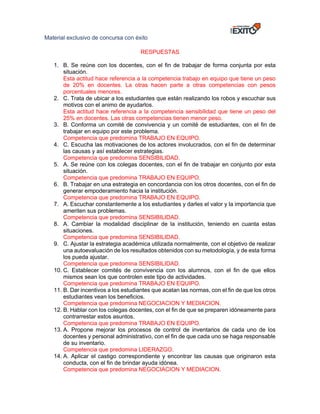 Material exclusivo de concursa con éxito
RESPUESTAS
1. B. Se reúne con los docentes, con el fin de trabajar de forma conjunta por esta
situación.
Esta actitud hace referencia a la competencia trabajo en equipo que tiene un peso
de 20% en docentes. La otras hacen parte a otras competencias con pesos
porcentuales menores.
2. C. Trata de ubicar a los estudiantes que están realizando los robos y escuchar sus
motivos con el animo de ayudarlos.
Esta actitud hace referencia a la competencia sensibilidad que tiene un peso del
25% en docentes. Las otras competencias tienen menor peso.
3. B. Conforma un comité de convivencia y un comité de estudiantes, con el fin de
trabajar en equipo por este problema.
Competencia que predomina TRABAJO EN EQUIPO.
4. C. Escucha las motivaciones de los actores involucrados, con el fin de determinar
las causas y así establecer estrategias.
Competencia que predomina SENSIBILIDAD.
5. A. Se reúne con los colegas docentes, con el fin de trabajar en conjunto por esta
situación.
Competencia que predomina TRABAJO EN EQUIPO.
6. B. Trabajar en una estrategia en concordancia con los otros docentes, con el fin de
generar empoderamiento hacia la institución.
Competencia que predomina TRABAJO EN EQUIPO.
7. A. Escuchar constantemente a los estudiantes y darles el valor y la importancia que
ameriten sus problemas.
Competencia que predomina SENSIBILIDAD.
8. A. Cambiar la modalidad disciplinar de la institución, teniendo en cuanta estas
situaciones.
Competencia que predomina SENSIBILIDAD.
9. C. Ajustar la estrategia académica utilizada normalmente, con el objetivo de realizar
una autoevaluación de los resultados obtenidos con su metodología, y de esta forma
los pueda ajustar.
Competencia que predomina SENSIBILIDAD.
10. C. Establecer comités de convivencia con los alumnos, con el fin de que ellos
mismos sean los que controlen este tipo de actividades.
Competencia que predomina TRABAJO EN EQUIPO.
11. B. Dar incentivos a los estudiantes que acatan las normas, con el fin de que los otros
estudiantes vean los beneficios.
Competencia que predomina NEGOCIACION Y MEDIACION.
12. B. Hablar con los colegas docentes, con el fin de que se preparen idóneamente para
contrarrestar estos asuntos.
Competencia que predomina TRABAJO EN EQUIPO.
13. A. Propone mejorar los procesos de control de inventarios de cada uno de los
docentes y personal administrativo, con el fin de que cada uno se haga responsable
de su inventario.
Competencia que predomina LIDERAZGO.
14. A. Aplicar el castigo correspondiente y encontrar las causas que originaron esta
conducta, con el fin de brindar ayuda idónea.
Competencia que predomina NEGOCIACION Y MEDIACION.
 