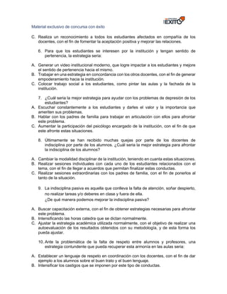 Material exclusivo de concursa con éxito
C. Realiza un reconocimiento a todos los estudiantes afectados en compañía de los
docentes, con el fin de fomentar la aceptación positiva y mejorar las relaciones.
6. Para que los estudiantes se interesen por la institución y tengan sentido de
pertenencia, la estrategia seria:
A. Generar un video institucional moderno, que logre impactar a los estudiantes y mejore
el sentido de pertenencia hacia el mismo.
B. Trabajar en una estrategia en concordancia con los otros docentes, con el fin de generar
empoderamiento hacia la institución.
C. Colocar trabajo social a los estudiantes, como pintar las aulas y la fachada de la
institución.
7. ¿Cuál seria la mejor estrategia para ayudar con los problemas de depresión de los
estudiantes?
A. Escuchar constantemente a los estudiantes y darles el valor y la importancia que
ameriten sus problemas.
B. Hablar con los padres de familia para trabajar en articulación con ellos para afrontar
este problema.
C. Aumentar la participación del psicólogo encargado de la institución, con el fin de que
este afronte estas situaciones.
8. Últimamente se han recibido muchas quejas por parte de los docentes de
indisciplina por parte de los alumnos. ¿Cuál seria la mejor estrategia para afrontar
la indisciplina de los alumnos?
A. Cambiar la modalidad disciplinar de la institución, teniendo en cuanta estas situaciones.
B. Realizar sesiones individuales con cada uno de los estudiantes relacionados con el
tema, con el fin de llegar a acuerdos que permitan finalizar estas conductas.
C. Realizar sesiones extraordinarias con los padres de familia, con el fin de ponerlos al
tanto de la situación.
9. La indisciplina pasiva es aquella que conlleva la falta de atención, soñar despierto,
no realizar tareas y/o deberes en clase y fuera de ella.
¿De qué manera podemos mejorar la indisciplina pasiva?
A. Buscar capacitación externa, con el fin de obtener estrategias necesarias para afrontar
este problema.
B. Intensificando las horas catedra que se dictan normalmente.
C. Ajustar la estrategia académica utilizada normalmente, con el objetivo de realizar una
autoevaluación de los resultados obtenidos con su metodología, y de esta forma los
pueda ajustar.
10. Ante la problemática de la falta de respeto entre alumnos y profesores, una
estrategia contundente que pueda recuperar esta armonía en las aulas seria:
A. Establecer un lenguaje de respeto en coordinación con los docentes, con el fin de dar
ejemplo a los alumnos sobre el buen trato y el buen lenguaje.
B. Intensificar los castigos que se imponen por este tipo de conductas.
 