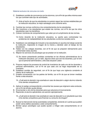 Material exclusivo de concursa con éxito
C. Establecer comités de convivencia con los alumnos, con el fin de que ellos mismos sean
los que controlen este tipo de actividades.
11. Ante el hecho de que los estudiantes no quieran seguir las normas establecidas por
la institución educativa, la mejor estrategia como docente sería:
A. Cambiar las normas conforme a los comportamientos de los estudiantes.
B. Dar incentivos a los estudiantes que acatan las normas, con el fin de que los otros
estudiantes vean los beneficios.
C. Colocar monitores de comportamiento que velen por el cumplimiento de las normas.
12. Como docente de la institución educativa, su aporte para contrarrestar los
problemas de inadaptabilidad de los estudiantes a entornos sociales sería:
A. Establecer una estrategia de inclusión a los estudiantes en asuntos de trabajo social de
la institución, mejorando la imagen de la misma y dándole valor al trabajo de los
estudiantes.
B. Hablar con los colegas docentes, con el fin de que se preparen idóneamente para
contrarrestar estos asuntos.
C. Mejorar los servicios de psicología que se prestan en la institución.
13. Se vienen presentando perdidas constantes en las oficinas administrativas de la
institución educativa; por un lado, algunos dicen que son los docentes y por el otro
que el personal administrativo; ante esta situación usted:
A. Propone mejorar los procesos de control de inventarios de cada uno de los docentes y
personal administrativo, con el fin de que cada uno se haga responsable de su
inventario.
B. Establece comités de seguridad, con el fin de que haya una vigilancia constante al
interior de la institución.
C. Entabla conversación con los padres de familia, con el fin de que se tomen medidas
frente a esta situación.
14. ¿Cuál seria la decisión mas acertada en caso de descubrir a algún alumno robando
a los demás compañeros?
A. Aplicar el castigo correspondiente y encontrar las causas que originaron esta conducta,
con el fin de brindar ayuda idónea.
B. Encomendar a otro de los docentes para que solucione el inconveniente.
C. Reprender al alumno aplicándole una sanción ejemplarizante.
15. ¿Cuál seria la decisión mas acertada en caso de descubrir a un estudiante que roba
a los demás compañeros para financiar su consumo de drogas?
A. Buscar la intervención de las autoridades competentes, teniendo en cuenta que pueden
existir varios delitos asociados a este comportamiento.
B. Brindar apoyo psicológico que pueda ayudar a mitigar este comportamiento en el
alumno.
 