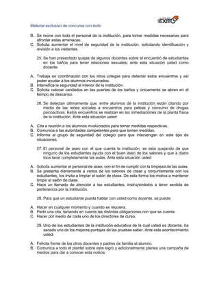 Material exclusivo de concursa con éxito
B. Se reúne con todo el personal de la institución, para tomar medidas necesarias para
afrontar estas amenazas.
C. Solicita aumentar el nivel de seguridad de la institución, solicitando identificación y
revisión a los visitantes.
25. Se han presentado quejas de algunos docentes sobre el encuentro de estudiantes
en los baños para tener relaciones sexuales; ante esta situación usted como
docente:
A. Trabaja en coordinación con los otros colegas para detectar estos encuentros y así
poder ayudar a los alumnos involucrados.
B. Intensifica la seguridad al interior de la institución.
C. Solicita colocar candados en las puertas de los baños y únicamente se abren en el
tiempo de descanso.
26. Se detectan últimamente que, entre alumnos de la institución están citando por
medio de las redes sociales a encuentros para peleas y consumo de drogas
psicoactivas. Estos encuentros se realizan en las inmediaciones de la planta física
de la institución. Ante esta situación usted:
A. Cita a reunión a los alumnos involucrados para tomar medidas respectivas.
B. Comunica a las autoridades competentes para que tomen medidas.
C. Informa al grupo de seguridad del colegio para que intervengan en este tipo de
situaciones.
27. El personal de aseo con el que cuenta la institución, se esta quejando de que
ninguno de los estudiantes ayuda con el buen aseo de los salones y que a diario
toca lavar completamente las aulas. Ante esta situación usted:
A. Solicita aumentar el personal de aseo, con el fin de cumplir con la limpieza de las aulas.
B. Se presenta diariamente a varios de los salones de clase y conjuntamente con los
estudiantes, los invita a limpiar el salón de clase. De esta forma los motiva a mantener
limpio el salón de clase.
C. Hace un llamado de atención a los estudiantes, instruyéndolos a tener sentido de
pertenencia por la institución.
28. Para que un estudiante pueda hablar con usted como docente, se puede:
A. Hacer en cualquier momento y cuando se requiera.
B. Pedir una cita, teniendo en cuenta las distintas obligaciones con que se cuenta.
C. Hacer por medio de cada uno de los directores de curso.
29. Uno de los estudiantes de la institución educativa de la cual usted es docente, ha
sacado uno de los mejores puntajes de las pruebas saber. Ante este acontecimiento
usted:
A. Felicita frente de los otros docentes y padres de familia al alumno.
B. Comunica a todo el plantel sobre este logro y adicionalmente planea una campaña de
medios para dar a conocer esta noticia.
 