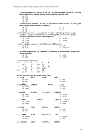 Recopilado por ElPacow para el Ingreso a la Escala Básica del CNP


    11. Un auto decide hacer un trayecto de 300 km. Los primeros 130 km los recorre a 100 km y
        el resto a 120 km/h. ¿cuántos minutos tarda en hacer el recorrido total?
             a) 85
             b) 163
             c) 160
             d) 78
    12. Un moto hace un recorrido a 40 km/h y el regreso de ese mismo trayecto a 60 km/h. ¿Cuál
        es la velocidad media del total de lo andado?
             a) 50                                                 c) 38
             b) 65                                                 d) 48
             e) 80
    13. Dos ciclistas recorren una pista circular. El primero tarda 24 seg en hacer un giro
        completo, y el segundo medio minuto. ¿Cuánto tiempo ha de transcurrir para que
        coincidan por primera vez en el punto de partida?
             a) 3 min                                              c) 30 min
             b) 2 min                                              d) 10 min
             e) 8 min
    14. ¿Qué velocidad es mayor: 30 km/h, 500 m/min o 25/3 m/seg?
             a) la 1ª                                              c) la 3ª
             b) la 2ª                                              d) son iguales

    15. ¿Cuántos giros debe dar una rueda de 0,12 decámetros de perímetro para recorrer una
        distancia de 6 km?
            a) 50                                               c) 5000
            b) 500                                              d) 50000

    Completar las siguientes series:
    16. 2       7        4        5       6       8
           a) 1          b) 9     c) 12   d)2
    17. 1       3        6        11      19      31
           a) 12         b) 81 c) 48      d) 24
    18. 2       3        5        8       12
           a) 24         b) 16 c) 10      d)17

    Ordenar y señalar la palabra diferente a las demás:
    19. AZTA            ASOV              LTOP          ORSA
           a) azta                                           c) ltop
           b) asov                                           d) orsa
           e)
    20. RABARGA         CARBO                      MUPA      ATEY
           a) rabarga                                        c) mupa
           b) carbo                                          d) atey

    21. DAPRE        DOJETA               ANVENAT          SERTAM
           a) dapre                                             c) anvenat
           b) dojeta                                            d) sertam

    22. ACREO                     EBROC                    CONREB      ÑAPAL
          a) acreo                                              c) conreb
          b) ebroc                                              d) ñapal

    23. JOOR             LUZA             REDEV            URBOR
           a) joor                                                  c) redev
           b) luza                                                  d) urbor

    24. CUNESE      SUVA                  SALURCIE         LUSIF
          a) cunese                                                 c) salurcie
          b) suva                                                   d) lusif

    25. ADUCRO           OTOF             TURPINA          ORENID



                                                                                              134
 
