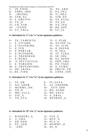 Recopilado por ElPacow para el Ingreso a la Escala Básica del CNP
7.-     I N _ E N I O.                                     22.-     P A _ A R O.
8.-     F O R A _ I D O.                                   23.-     P A _ I N A.
9.-     _ I R A S O L.                                     24.-     T I _ E R A.
10.-    V E R _ E L.                                       25.-     V I R _ E N.
11.-    E _ E R C I T O.                                   26.-     V E _ E T A L.
12.-    T A _ O.                                           27.-     V E _ E Z.
13.-    C O _ E A R.                                       28.-     V A _ I N A.
14.-    _ I T A N O.                                       29.-     R E _ I O N.
15.-    L U _ U R I A.                                     30.-     L E _ Í A.

4.- Introducir la “s” o la “x” en las siguientes palabras:

0.-    T E _ T A M E N T O.                                13.-     E _ P I A R.
1.-    E _ C I T A D O.                                    14.-     A U T O P _ I A.
2.-    E _ P L E N D I D O.                                15.-     A U _ I L I O.
3.-    E _ I T O.                                          16.-     O _ I G E N O.
4.-    E _ P O R T A R.                                    17.-     O _ T R A.
5.-    E _ P L E N D O R.                                  18.-     T E _ T U R A.
6.-    E _ T R E M I D A D.                                19.-     S E _ I Ó N.
7.-    E _ P U M A.                                        20.-     S A _ O F Ó N.
8.-     E _ P É C T A C U L O.                             21.-     P R Ó _ I M O.
9.-    E _ T O R S I Ó N.                                  22.-     P O _ T I G O.
10.-   E _ T R O V E R T I D O.                            23.-     O _ C U R O.
11.-   D E _ T R I N A.                                    24.-     P R E T E _ T O.
12.-   D E _ T I N O.                                      25.-     C O N E _ I Ó N.

5.- Introducir la “r” o la “rr” en las siguientes palabras:

1.-     T E _ O R.                                8.-      P I _ U E T A.
2.-     N A _ A D O R.                            9.-      A L _ E D E D O R.
3.-     M U R M U _ Ó N.                          10.-     _ E C O _ I D O.
4.-     T O _ O.                                  11.-     B O _ A C H O.
5.-     M O _ A L L A.                            12.-     B O _ A S C A.
6.-     T I E _ A.                                13.-     A _ A B A L.
7.-     T O _ E T A.                              14.-     D E S H O N _ A.




6.- Introducir la “ll” o la “y” en las siguientes palabras:

1.-     B A N D E R I _ A.                        12.-     F U E _ E.
2.-     A _ U D A.                                13.-     H U E _ A.
3.-     S O _ O Z O.                              14.-     P L A _ A.
4.-     P U _ A Z O.                              15.-     M U R M U _ O.
5.-     _ E S O.                                  16.-     S E _ O.
                                                                                       56
 
