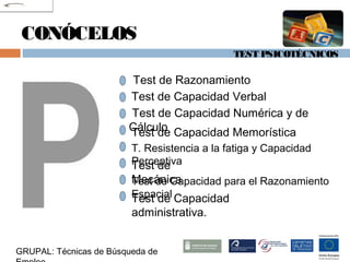 TEST PSICOTÉCNICOS
GRUPAL: Técnicas de Búsqueda de
CONÓCELOS
Test de Razonamiento
Test de Capacidad Verbal
Test de Capacidad Numérica y de
CálculoTest de Capacidad Memorística
T. Resistencia a la fatiga y Capacidad
PerceptivaTest de
MecánicaTest de Capacidad para el Razonamiento
EspacialTest de Capacidad
administrativa.
 