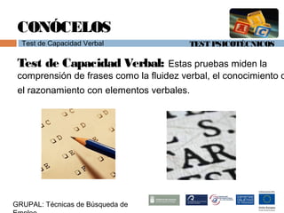 TEST PSICOTÉCNICOS
GRUPAL: Técnicas de Búsqueda de
CONÓCELOS
Test de Capacidad Verbal
Test de Capacidad Verbal: Estas pruebas miden la
comprensión de frases como la fluidez verbal, el conocimiento o
el razonamiento con elementos verbales.
 