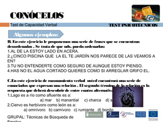 TEST PSICOTÉCNICOS
GRUPAL: Técnicas de Búsqueda de
CONÓCELOS
Test de Capacidad Verbal
Algunos ejemplos:
B. En este ejercicio le proponemos una serie de frases que se encuentran
desordenadas . Se trata de que uds. pueda ordenarlas:
1.AL DE LA ESTOY LADO EN ACERA.
2.¿CINCO PISCINA QUE LA EL TE JARDÍN NOS PARECE DE LAS VEAMOS A
EN?
3.TU NO ENTENDERTE COMO SEGURO DE AUNQUE ESTOY PIENSO.
4.HAS NO EL AGUA CORTADO QUIERES COMO SI ARREGLAR GRIFO EL.
C.En este ejercicio de razonamiento verbal usted encontrará una serie de
enunciados que expresan una relación . El segundo término de la relación es la
respuesta que deberá descubrirde entre cuatro alternativas:
1.Lago es a río como afluente es a:
a) mar b) manantial c) charca d) sed
2.Ciervo es herbívoro como león es a:
a) omnívoro b) carnívoro c) rumiante d) bonito
 