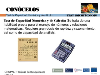 TEST PSICOTÉCNICOS
GRUPAL: Técnicas de Búsqueda de
CONÓCELOS
Test de Capacidad Numérica y de cálculo
Test de Capacidad Numérica y de Cálculo: Se trata de una
habilidad propia para el manejo de números y relaciones
matemáticas. Requiere gran dosis de rapidez y razonamiento,
así como de capacidad de análisis.
 