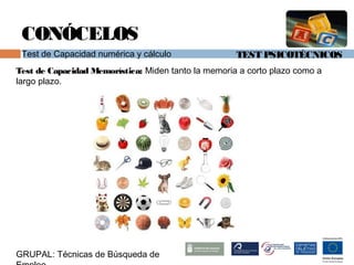TEST PSICOTÉCNICOS
GRUPAL: Técnicas de Búsqueda de
CONÓCELOS
Test de Capacidad numérica y cálculo
Test de Capacidad Memorística: Miden tanto la memoria a corto plazo como a
largo plazo.
 