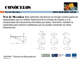 TEST PSICOTÉCNICOS
GRUPAL: Técnicas de Búsqueda de
CONÓCELOS
Test de Mecánica
Test de Mecánica: Bajo aptitudes mecánicas se recogen amplia gama de
capacidades que se refieren básicamente al manejo de objetos y a la
comprensión de mecanismos formados por éstos. Asimismo, también la
capacidad para resolver problemas que se puedan presentar en estos
mecanismos.
 