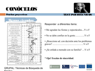 TEST PSICOTÉCNICOS
GRUPAL: Técnicas de Búsqueda de
CONÓCELOS
Pruebas proyectivas
Algunos ejemplos:
Responder a diferentes ítems:
▪ Me agradan las fiestas y espectáculos....V o F
▪ No se debe confiar en la gente…………V o F
▪ ¿Reacciona ud. con decisión ante los problemas
graves? …………………………………V o F
▪ ¿Se enfada a menudo con su familia? …V o F
* Ojo! Escalas de sinceridad.
 
