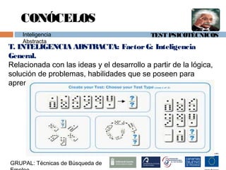 TEST PSICOTÉCNICOS
T. INTELIGENCIA ABSTRACTA: FactorG: Inteligencia
General.
Relacionada con las ideas y el desarrollo a partir de la lógica,
solución de problemas, habilidades que se poseen para
aprender nuevas técnicas, habilidad para innovar. etc.
GRUPAL: Técnicas de Búsqueda de
CONÓCELOS
Inteligencia
Abstracta
 