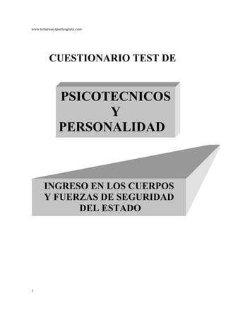 www.temariosyapuntesgratis.com




          CUESTIONARIO TEST DE


                PSICOTECNICOS
                      Y
                PERSONALIDAD



       INGRESO EN LOS CUERPOS
       Y FUERZAS DE SEGURIDAD
             DEL ESTADO




1
 