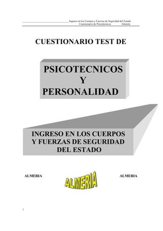 ___________________________________Ingreso en los Cuerpos y Fuerzas de Seguridad del Estado
Cuestionario de Psicotécnicos
Almería

CUESTIONARIO TEST DE

PSICOTECNICOS
Y
PERSONALIDAD

INGRESO EN LOS CUERPOS
Y FUERZAS DE SEGURIDAD
DEL ESTADO

ALMERIA

1

ALMERIA

 