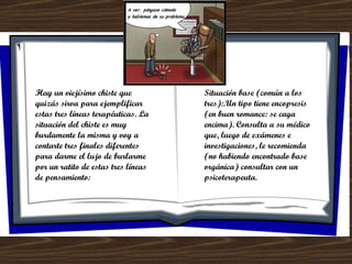 Hay un viejísimo chiste que quizás sirva para ejemplificar estas tres líneas terapéuticas. La situación del chiste es muy burdamente la misma y voy a contarte tres finales diferentes para darme el lujo de burlarme por un ratito de estas tres líneas de pensamiento: Situación base (común a los tres):.Un tipo tiene encopresis (en buen romance: se caga encima). Consulta a su médico que, luego de exámenes e investigaciones, le recomienda (no habiendo encontrado base orgánica) consultar con un psicoterapeuta. 