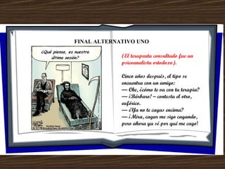 FINAL ALTERNATIVO UNO (El terapeuta consultado fue un psicoanalista ortodoxo). Cinco años después, el tipo se encuentra con un amigo: —  Che, ¿cómo te va con tu terapia? —  ¡Bárbaro! – contesta el otro, eufórico. —  ¿Ya no te cagas encima? —  ¡Mira, cagar me sigo cagando, pero ahora ya sé por qué me cago ! 