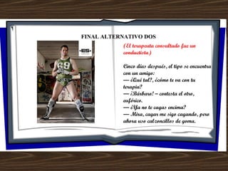 FINAL ALTERNATIVO DOS (El terapeuta consultado fue un conductista) Cinco días después, el tipo se encuentra con un amigo: —  ¿Qué tal?, ¿cómo te va con tu terapia? —  ¡Bárbaro! – contesta el otro, eufórico. —  ¿Ya no te cagas encima? —  Mira, cagar me sigo cagando, pero ahora uso calzoncillos de goma. 