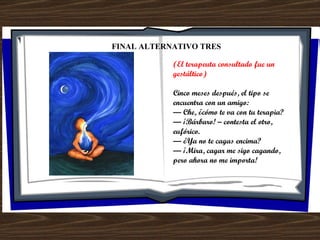 FINAL ALTERNATIVO TRES (El terapeuta consultado fue un gestáltico) Cinco meses después, el tipo se encuentra con un amigo: —  Che, ¿cómo te va con tu terapia? —  ¡Bárbaro! – contesta el otro, eufórico. —  ¿Ya no te cagas encima? —  ¡Mira, cagar me sigo cagando, pero ahora no me importa! 