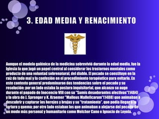 Aunque el modelo galénico de la medicina sobrevivió durante la edad media, fue la
Iglesia la que jugó un papel central al considerar los trastornos mentales como
producto de una voluntad sobrenatural, del diablo. El pecado se constituye en la
raíz de todo mal y la confesión en el procedimiento terapéutico para evitarlo. En
este contexto general predominaron dos tendencias sobre el pecado y su
resolución: por un lado estaba la postura inquisitorial, que alcanzo su auge
durante el papado de Inocencio VIII con su "Sumís desodorantes afectivas"(1484)
y la obra de J. Sprenger y K. Kraemer "Malleus Malleficarum"(1488) que animaban a
descubrir y capturar los herejes y brujas y su "tratamiento”, que podía llegar a la
tortura y quema; por otro lado estaban los que animaban a alejarse del pecado de
un modo más personal y humanitario como Melchor Cano e Ignacio de Loyola.
 