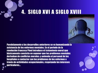 4. SIGLO XVI A SIGLO XVIII




Paralelamente a los desarrollos anteriores se va humanizando la
asistencia de los enfermos mentales. En el periodo de la
revolución francesa Pinel introduce el tratamiento moral que
básicamente consistía en suponer que los problemas mentales
derivaban de conflictos morales; y animaba al personal de los
hospitales a contactar con los problemas de los enfermos a
través de actividades ocupacionales, respetando los intereses
particulares...
 
