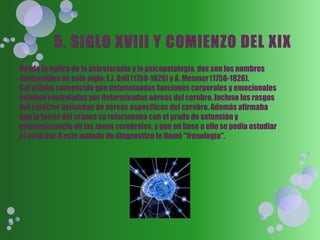 Desde la óptica de la psicoterapia y la psicopatología, dos son los nombres
destacables de este siglo: F.J. Gall (1758-1826) y A. Mesmer (1758-1826).
Gal estaba convencido que determinadas funciones corporales y emocionales
estaban controladas por determinadas aéreas del cerebro. Incluso los rasgos
del carácter derivaban de aéreas especificas del cerebro. Además afirmaba
que la forma del cráneo se relacionaba con el grado de extensión y
preponderancia de las zonas cerebrales, y que en base a ello se podía estudiar
el carácter. A este método de diagnostico le llamó "frenología".
 