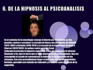 En el contexto de la neurología resurge el interés por la hipnosis en dos
grandes centros o escuelas: La escuela de Nancy con las figuras de Liébault
(1823-1904) y Berheim (1840-1919) y La escuela de la Salpetriere en torno a
Charcot (1825?1893). En ambos centro estudió Freud.
Liébeault practicaba la hipnosis sugiriendo a sus pacientes que le miraran
fijamente a los ojos le decía que se iban adormeciendo gradualmente. Una vez
conseguido el estado de somnolencia le indicaba la desaparición de los
síntomas. Con este procedimiento llego a tratar todo tipo de enfermedades.
Berheim, aprendió este método de Liébeault y lo explicó como producto de la
sugestión.
 