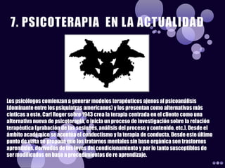 Los psicólogos comienzan a generar modelos terapéuticos ajenos al psicoanálisis
(dominante entre los psiquiatras americanos) y los presentan como alternativas más
cinticas a este. Carl Roger sobre 1943 crea la terapia centrada en el cliente como una
alternativa nueva de psicoterapia, e inicia un proceso de investigación sobre la relación
terapéutica (grabación de las sesiones, análisis del proceso y contenido, etc.). Desde el
ámbito académico se acentúa el conductismo y la terapia de conducta. Desde este último
punto de vista se propone que los tratarnos mentales sin base orgánica son trastornos
aprendidos, derivados de las leyes del condicionamiento y por lo tanto susceptibles de
ser modificados en base a procedimientos de re aprendizaje.
 