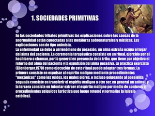 En las sociedades tribales primitivas las explicaciones sobre las causas de la
anormalidad están conectadas a las metáforas sobrenaturales y místicas. Las
explicaciones son de tipo animista.
La enfermedad se debe a un fenómeno de posesión, un alma extraña ocupa el lugar
del alma del paciente. La ceremonia terapéutica consiste en un ritual, ejercido por el
hechicero o chaman, por lo general en presencia de la tribu, que tiene por objetivo el
retorno del alma del paciente y la expulsión del alma posesiva. La practica exorcista
(Ellenberger,1970) como ejecución de este ritual puede adoptar tres formas: La
primera consiste en expulsar al espíritu maligno mediante procedimientos
"mecánicos" como los ruidos, los malos olores, o incluso golpeando al poseidilla
segunda consiste en transferir el espíritu maligno a otro ser, en general un animal, y
la tercera consiste en intentar extraer el espíritu maligno por medio de conjuros o
procedimientos psíquicos (práctica que luego retomó y normalizo la Iglesia
católica).
 