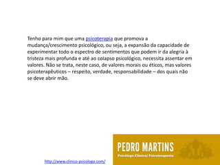 Tenho para mim que uma psicoterapia que promova a
mudança/crescimento psicológico, ou seja, a expansão da capacidade de
experimentar todo o espectro de sentimentos que podem ir da alegria à
tristeza mais profunda e até ao colapso psicológico, necessita assentar em
valores. Não se trata, neste caso, de valores morais ou éticos, mas valores
psicoterapêuticos – respeito, verdade, responsabilidade – dos quais não
se deve abrir mão.




       http://www.clinico-psicologo.com/
 