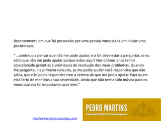 Recentemente em que fui procurado por uma pessoa interessada em iniciar uma
psicoterapia.

“ …contínuo a pensar que não me pode ajudar, e o Dr. deve estar a perguntar, se eu
acho que não me pode ajudar porque estou aqui? Nos últimos anos tenho
coleccionado garantias e promessas de resolução dos meus problemas. Quando
lhe perguntei, na primeira consulta, se me podia ajudar você respondeu que não
sabia, que não podia responder com a certeza de que me podia ajudar. Para quem
está farto de mentiras a sua sinceridade, ainda que não tenha sido música para os
meus ouvidos foi importante para mim.”




           http://www.clinico-psicologo.com/
 