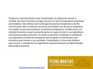 Terapeuta e paciente devem estar empenhados no esforço de encarar a
verdade, de serem honestos consigo mesmos em face da experiência emocional
perturbadora. Este esforço está no âmago do processo terapêutico e dá-lhe
uma direcção. Não se trata de uma busca da verdade mas do que é verdadeiro
em relação ao que está acontecer no processo terapêutico, criando assim, um
contexto humano no qual o paciente possa ser capaz de viver a sua experiência
emocional passada e presente. Ao ajudar o paciente a enfrentar a verdade da
sua experiência emocional o terapeuta deve respeitar as formas que este
encontrou para manter a sua sanidade. A velocidade e o ritmo dos esforços
para encarar a verdade da sua experiência emocional devem ser determinados
pelo próprio paciente.




          http://www.clinico-psicologo.com/
 